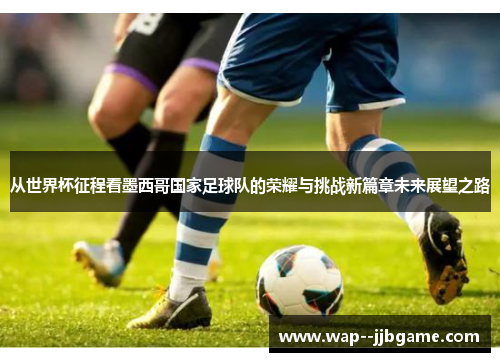 从世界杯征程看墨西哥国家足球队的荣耀与挑战新篇章未来展望之路 从世界杯征程看墨西哥国家足球队的荣耀与挑战新篇章未来展望之路