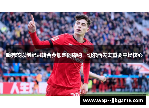 哈弗茨以创纪录转会费加盟阿森纳，切尔西失去重要中场核心