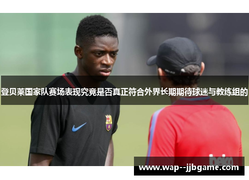 登贝莱国家队赛场表现究竟是否真正符合外界长期期待球迷与教练组的