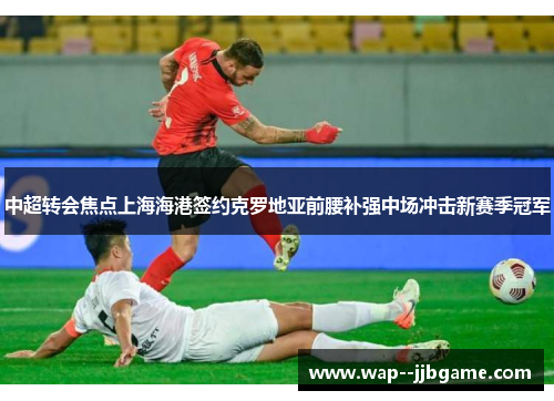 中超转会焦点上海海港签约克罗地亚前腰补强中场冲击新赛季冠军